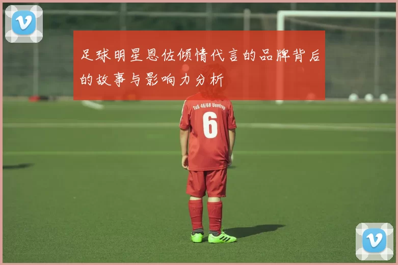 足球明星恩佐倾情代言的品牌背后的故事与影响力分析