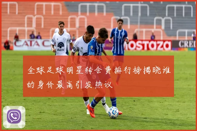全球足球明星转会费排行榜揭晓谁的身价最高引发热议
