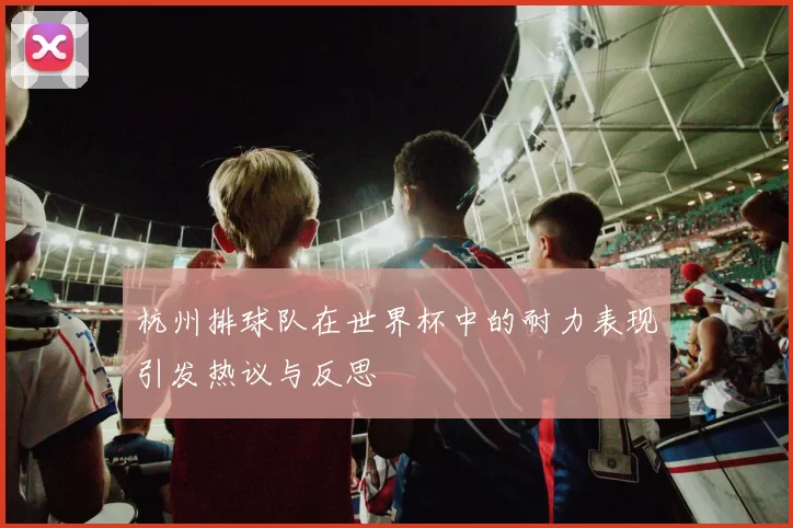 杭州排球队在世界杯中的耐力表现引发热议与反思