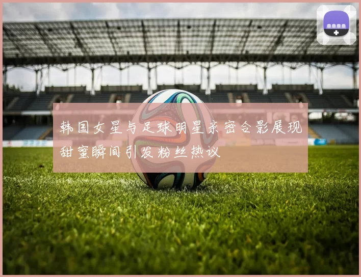 韩国女星与足球明星亲密合影展现甜蜜瞬间引发粉丝热议