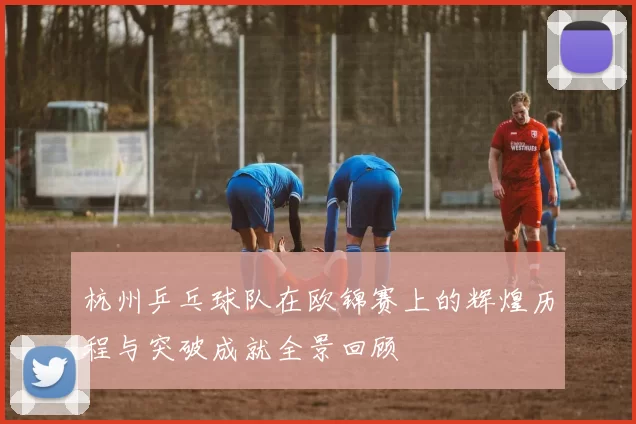 杭州乒乓球队在欧锦赛上的辉煌历程与突破成就全景回顾