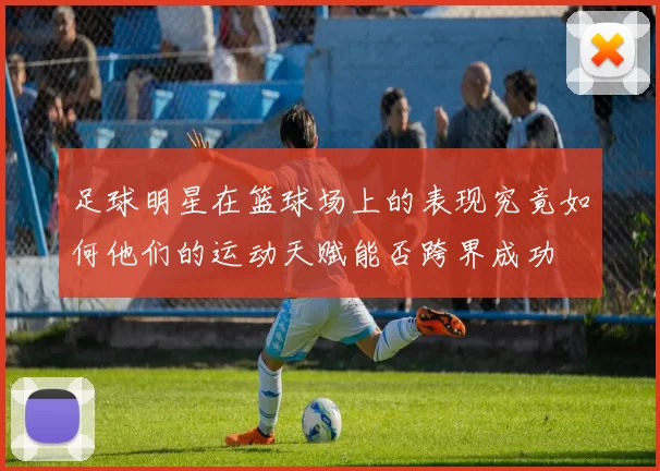 足球明星在篮球场上的表现究竟如何他们的运动天赋能否跨界成功