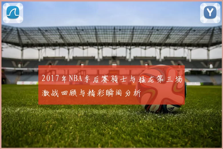 2017年NBA季后赛骑士与猛龙第三场激战回顾与精彩瞬间分析