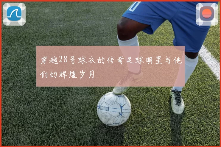 穿越28号球衣的传奇足球明星与他们的辉煌岁月