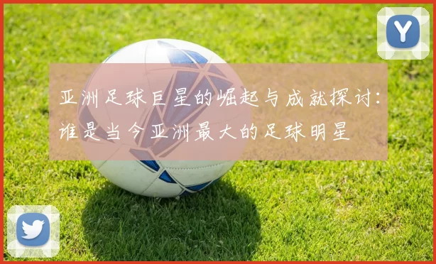 亚洲足球巨星的崛起与成就探讨：谁是当今亚洲最大的足球明星