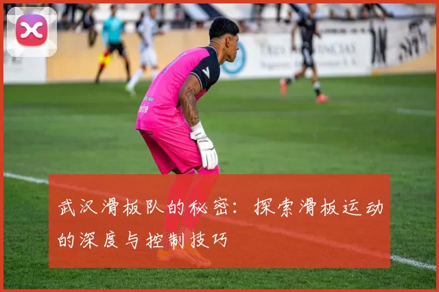 武汉滑板队的秘密：探索滑板运动的深度与控制技巧
