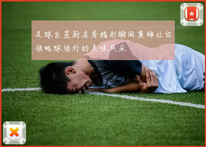 足球巨星厨房秀精彩瞬间集锦让你领略球场外的美味风采