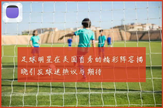 足球明星在美国首秀的精彩阵容揭晓引发球迷热议与期待