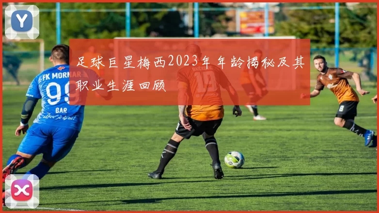 足球巨星梅西2023年年龄揭秘及其职业生涯回顾