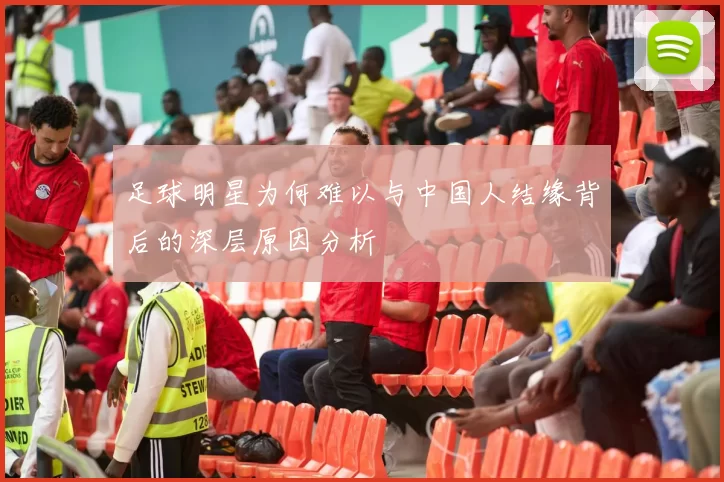 足球明星为何难以与中国人结缘背后的深层原因分析