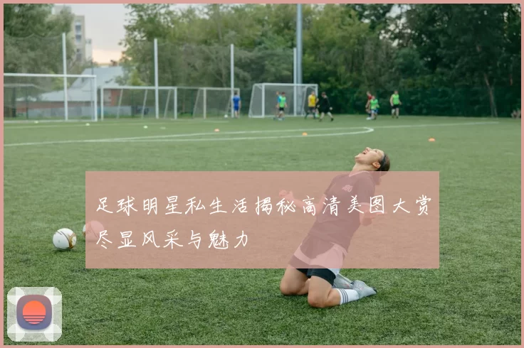 足球明星私生活揭秘高清美图大赏尽显风采与魅力