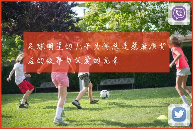 足球明星的儿子为何总是惹麻烦背后的故事与父爱的无奈