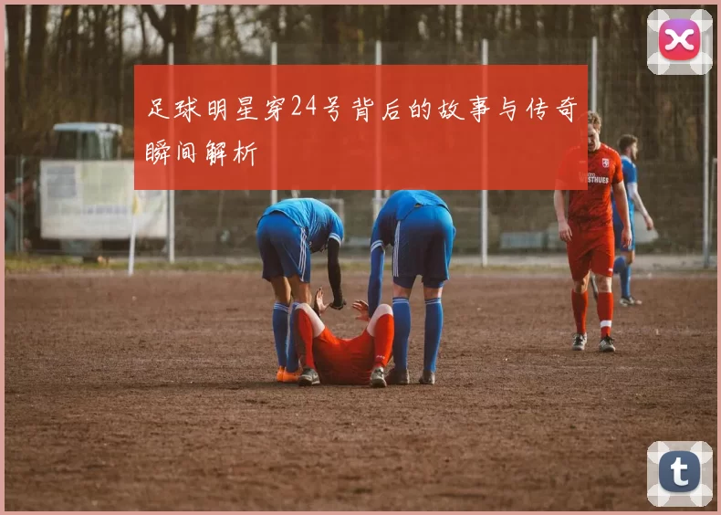 足球明星穿24号背后的故事与传奇瞬间解析