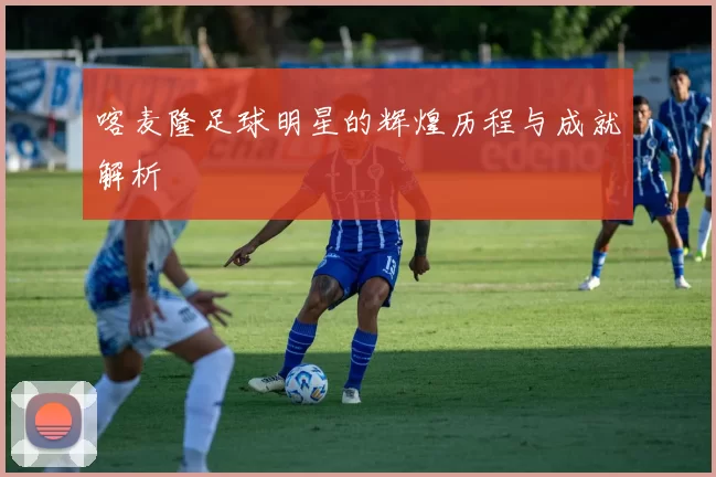喀麦隆足球明星的辉煌历程与成就解析