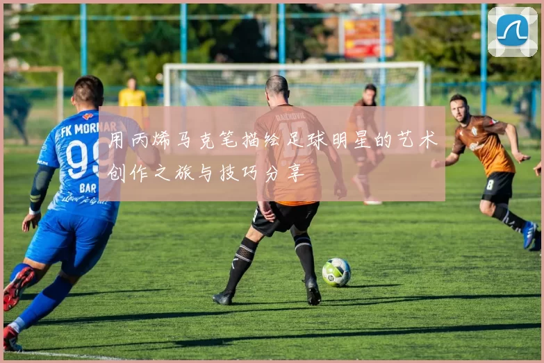 用丙烯马克笔描绘足球明星的艺术创作之旅与技巧分享