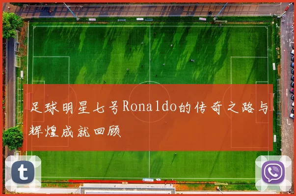 足球明星七号Ronaldo的传奇之路与辉煌成就回顾