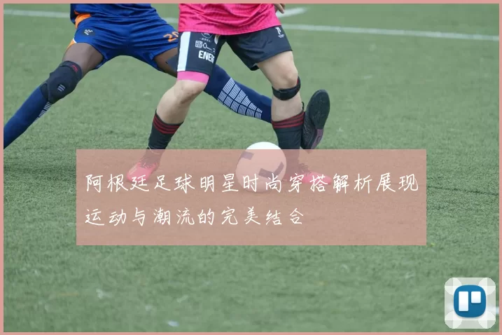 阿根廷足球明星时尚穿搭解析展现运动与潮流的完美结合