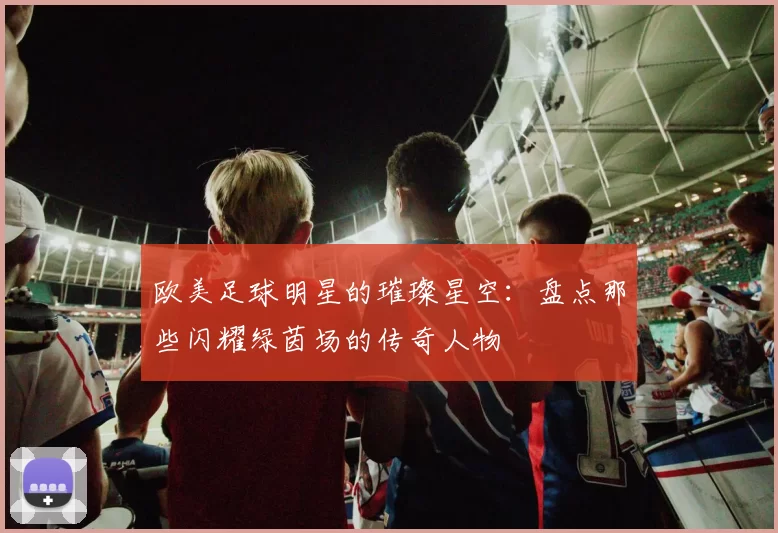 欧美足球明星的璀璨星空：盘点那些闪耀绿茵场的传奇人物