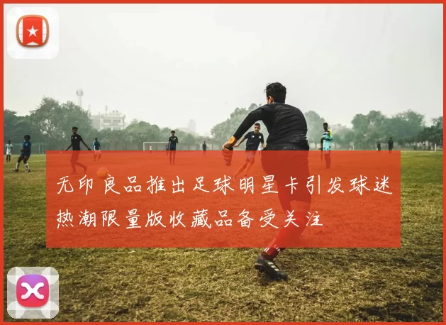 无印良品推出足球明星卡引发球迷热潮限量版收藏品备受关注