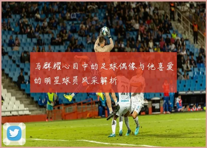 马群耀心目中的足球偶像与他喜爱的明星球员风采解析