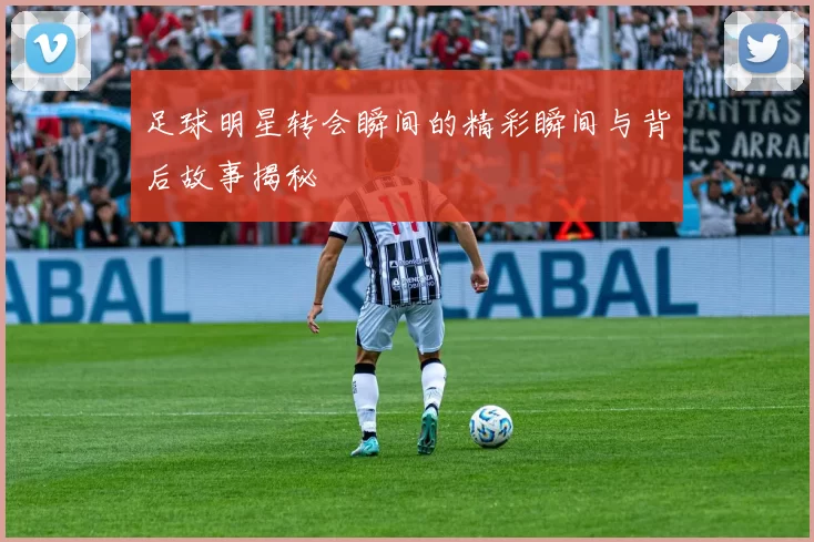 足球明星转会瞬间的精彩瞬间与背后故事揭秘