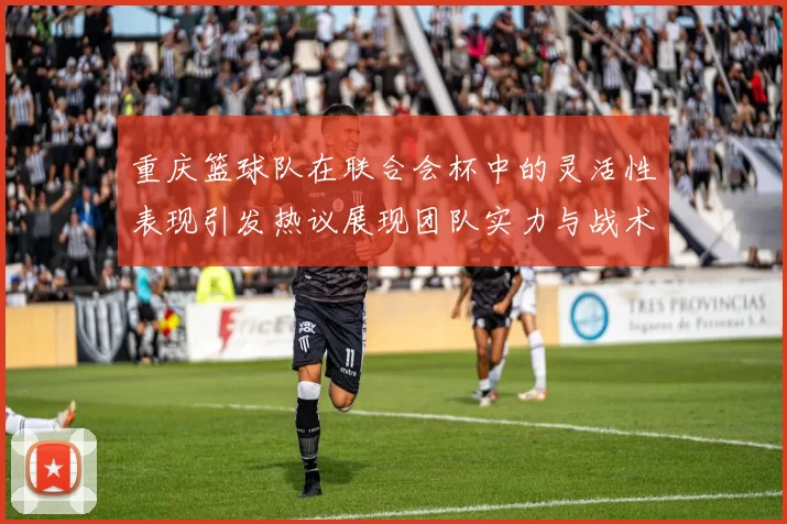 重庆篮球队在联合会杯中的灵活性表现引发热议展现团队实力与战术创新