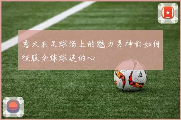 意大利足球场上的魅力男神们如何征服全球球迷的心
