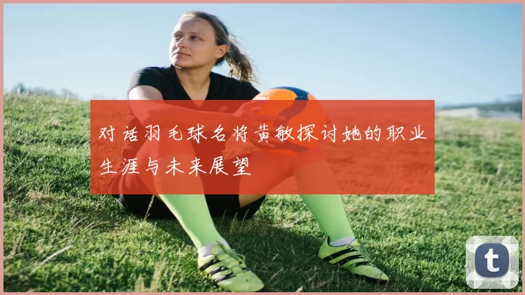 对话羽毛球名将黄敏探讨她的职业生涯与未来展望