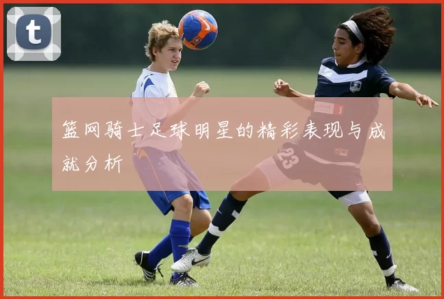 篮网骑士足球明星的精彩表现与成就分析