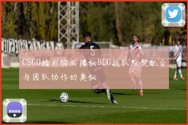 CSGO精彩瞬间揭秘BLG战队默契配合与团队协作的奥秘