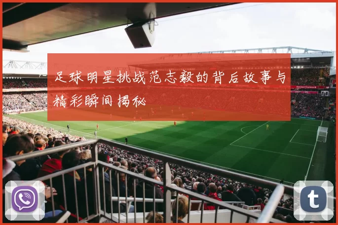 足球明星挑战范志毅的背后故事与精彩瞬间揭秘